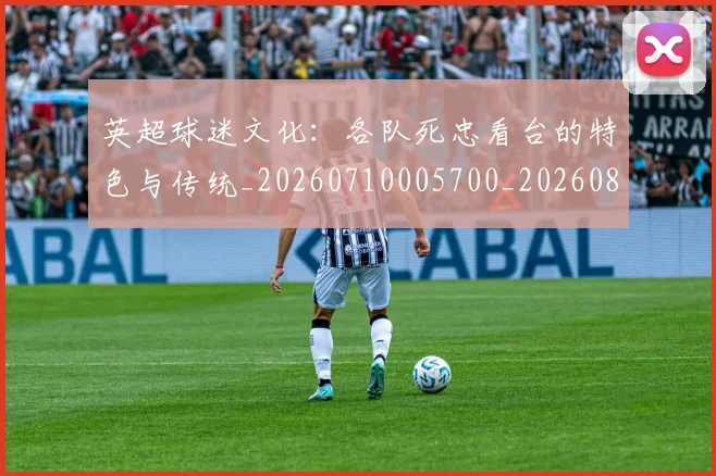 英超球迷文化:各队死忠看台的特色与传统_20260710005700_20260803145550