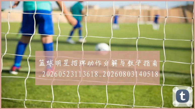 篮球明星招牌动作分解与教学指南_20260523113618_20260803140518