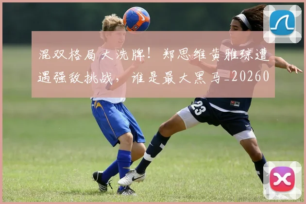 混双格局大洗牌！郑思维黄雅琼遭遇强敌挑战，谁是最大黑马_20260707154712_20260802152725