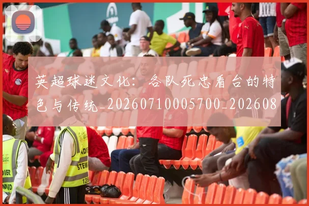 英超球迷文化:各队死忠看台的特色与传统_20260710005700_20260803145550