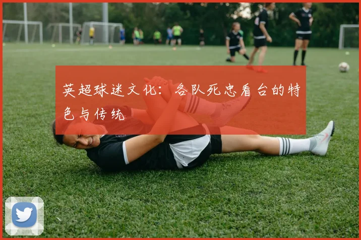 英超球迷文化：各队死忠看台的特色与传统